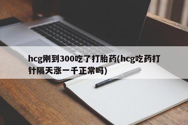 打胎药专卖打胎药专门卖店微信hcg刚到300吃了打胎药(hcg吃药打针隔天涨一千正常吗)