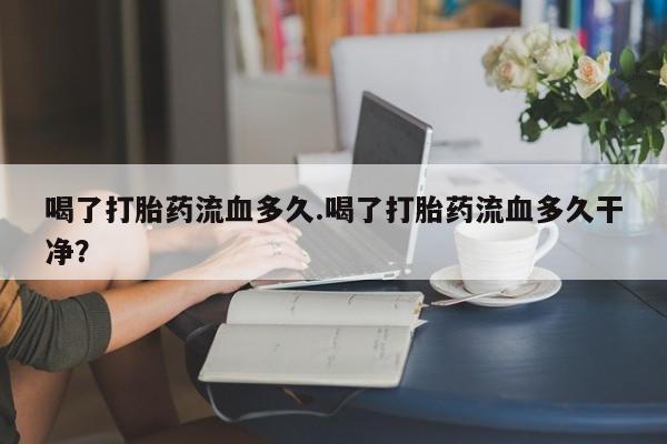 打胎药专卖打胎药专门卖店微信喝了打胎药流血多久.喝了打胎药流血多久干净？