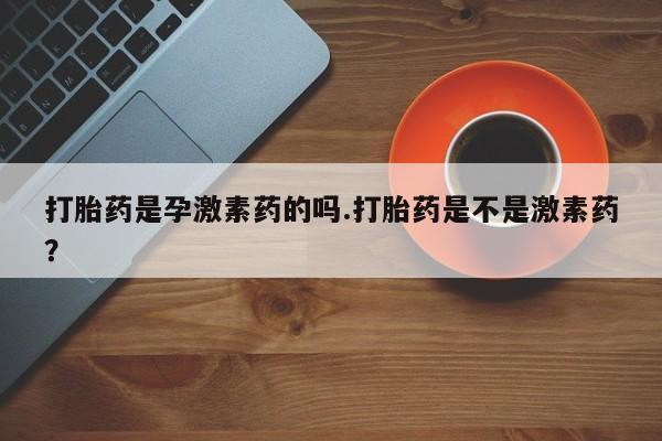 打胎药专卖打胎药专门卖店微信打胎药是孕激素药的吗.打胎药是不是激素药？