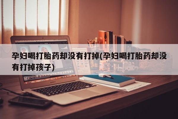 打胎药专卖打胎药专门卖店微信孕妇喝打胎药却没有打掉(孕妇喝打胎药却没有打掉孩子)