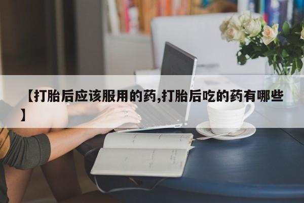 打胎药专卖打胎药专门卖店微信【打胎后应该服用的药,打胎后吃的药有哪些】