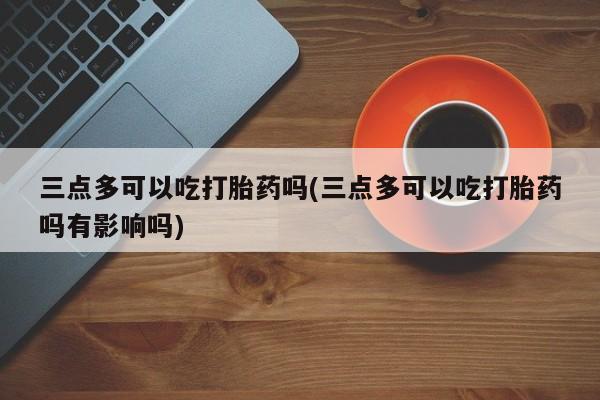 打胎药专卖打胎药专门卖店微信三点多可以吃打胎药吗(三点多可以吃打胎药吗有影响吗)