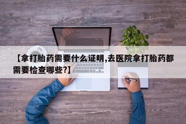 打胎药专卖打胎药专门卖店微信【拿打胎药需要什么证明,去医院拿打胎药都需要检查哪些?】