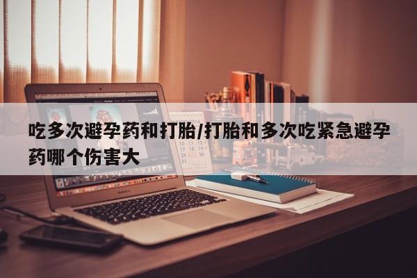 打胎药专卖打胎药专门卖店微信吃多次避孕药和打胎/打胎和多次吃紧急避孕药哪个伤害大