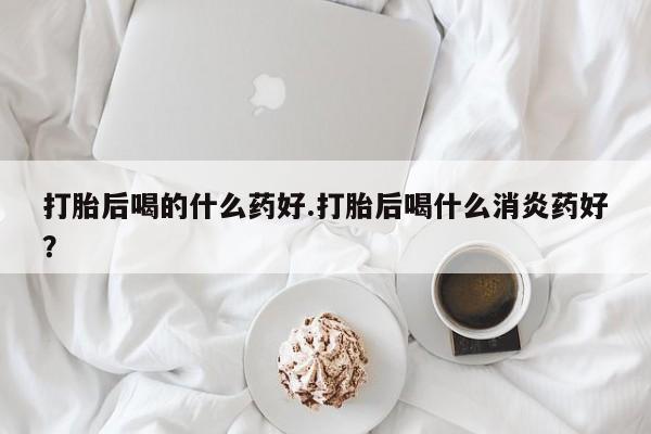 打胎药专卖打胎药专门卖店微信打胎后喝的什么药好.打胎后喝什么消炎药好？