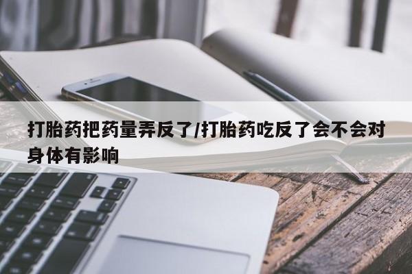 打胎药专卖打胎药专门卖店微信打胎药把药量弄反了/打胎药吃反了会不会对身体有影响