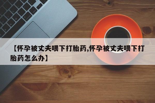 打胎药专卖打胎药专门卖店微信【怀孕被丈夫喂下打胎药,怀孕被丈夫喂下打胎药怎么办】