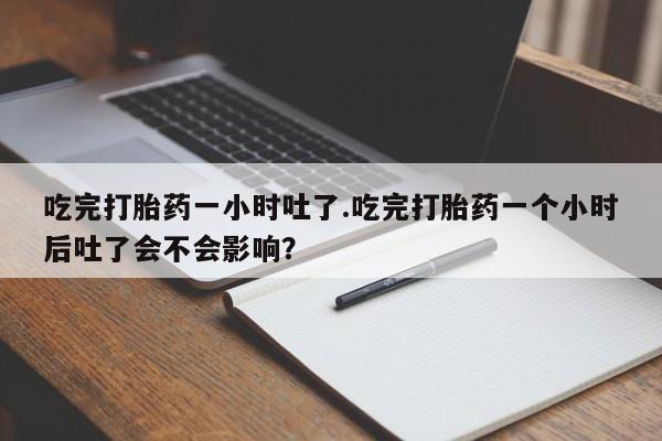 打胎药专卖打胎药专门卖店微信吃完打胎药一小时吐了.吃完打胎药一个小时后吐了会不会影响？