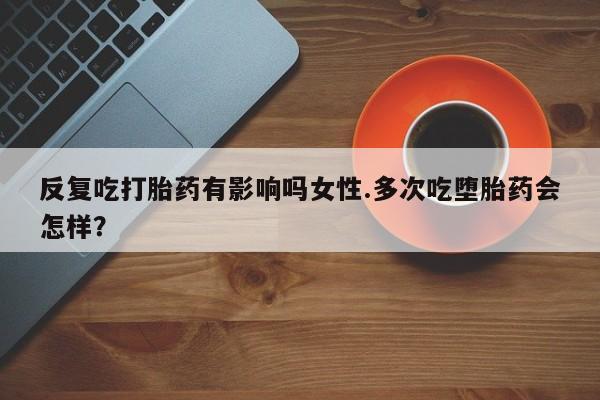 打胎药专卖打胎药专门卖店微信反复吃打胎药有影响吗女性.多次吃堕胎药会怎样？