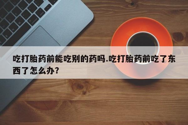 打胎药专卖打胎药专门卖店微信吃打胎药前能吃别的药吗.吃打胎药前吃了东西了怎么办？
