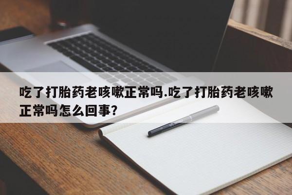 打胎药专卖打胎药专门卖店微信吃了打胎药老咳嗽正常吗.吃了打胎药老咳嗽正常吗怎么回事？