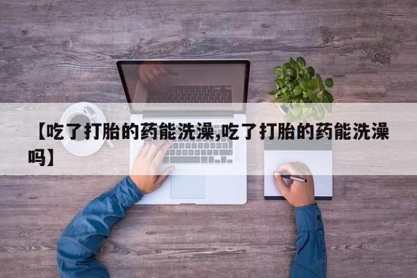打胎药专卖打胎药专门卖店微信【吃了打胎的药能洗澡,吃了打胎的药能洗澡吗】