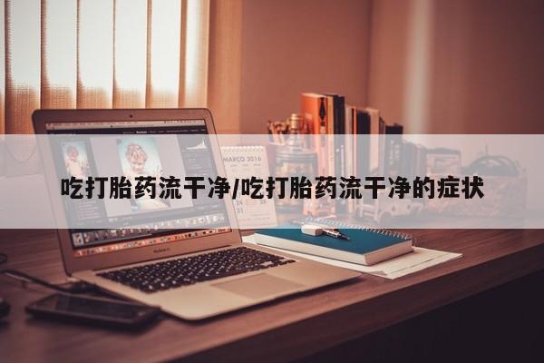 打胎药专卖打胎药专门卖店微信吃打胎药流干净/吃打胎药流干净的症状