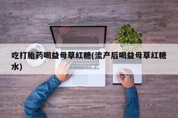 打胎药专卖打胎药专门卖店微信吃打胎药喝益母草红糖(流产后喝益母草红糖水)