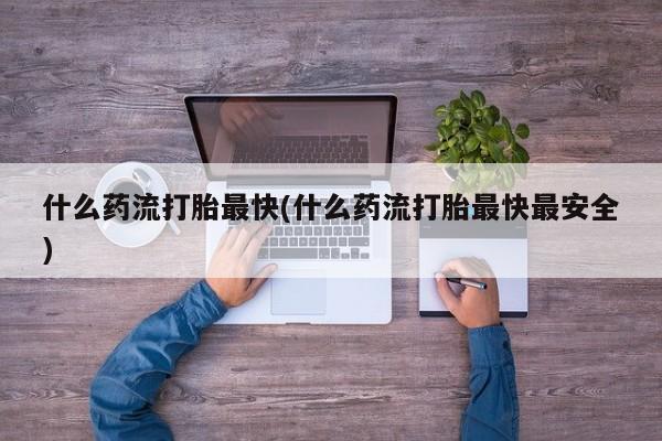 打胎药专卖打胎药专门卖店微信什么药流打胎最快(什么药流打胎最快最安全)