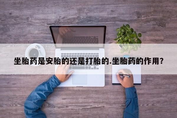 打胎药专卖打胎药专门卖店微信坐胎药是安胎的还是打胎的.坐胎药的作用？