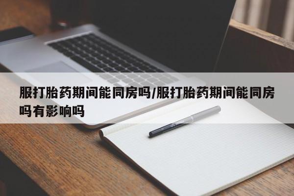 打胎药专卖打胎药专门卖店微信服打胎药期间能同房吗/服打胎药期间能同房吗有影响吗