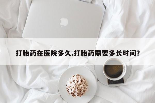 打胎药专卖打胎药专门卖店微信打胎药在医院多久.打胎药需要多长时间？