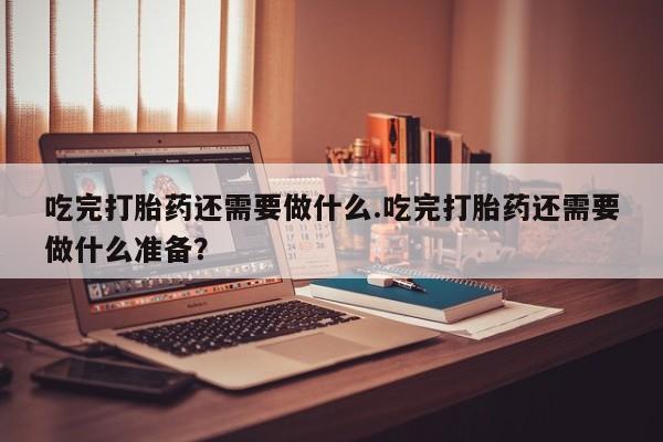 打胎药专卖打胎药专门卖店微信吃完打胎药还需要做什么.吃完打胎药还需要做什么准备？