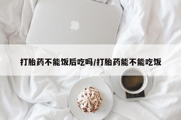 打胎药专卖打胎药专门卖店微信打胎药不能饭后吃吗/打胎药能不能吃饭