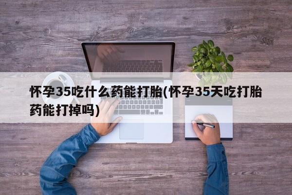 打胎药专卖打胎药专门卖店微信怀孕35吃什么药能打胎(怀孕35天吃打胎药能打掉吗)