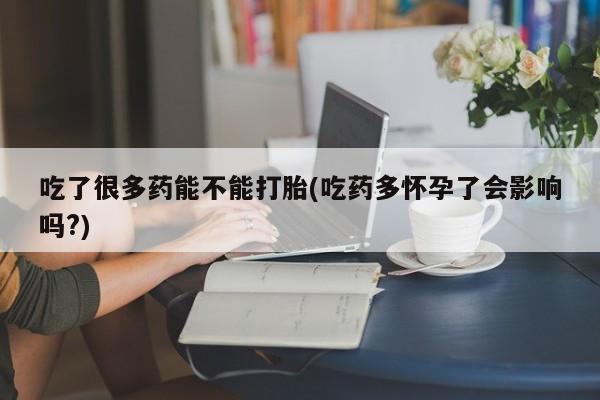 打胎药专卖打胎药专门卖店微信吃了很多药能不能打胎(吃药多怀孕了会影响吗?)