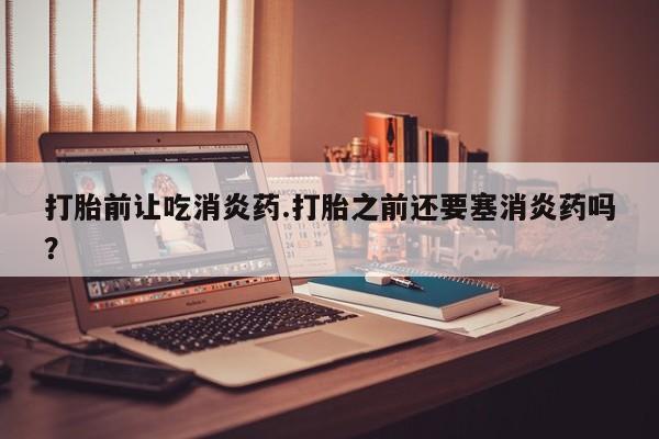 打胎药专卖打胎药专门卖店微信打胎前让吃消炎药.打胎之前还要塞消炎药吗？
