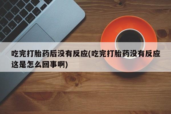 打胎药专卖打胎药专门卖店微信吃完打胎药后没有反应(吃完打胎药没有反应这是怎么回事啊)