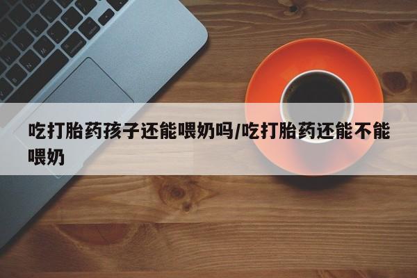 打胎药专卖打胎药专门卖店微信吃打胎药孩子还能喂奶吗/吃打胎药还能不能喂奶