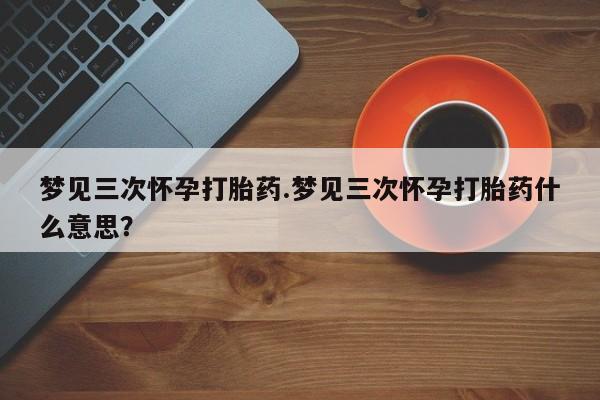 打胎药专卖打胎药专门卖店微信梦见三次怀孕打胎药.梦见三次怀孕打胎药什么意思？
