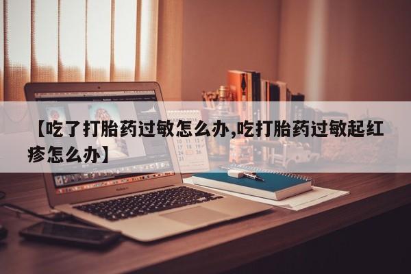 打胎药专卖打胎药专门卖店微信【吃了打胎药过敏怎么办,吃打胎药过敏起红疹怎么办】