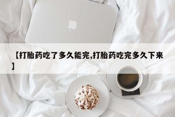 打胎药专卖打胎药专门卖店微信【打胎药吃了多久能完,打胎药吃完多久下来】