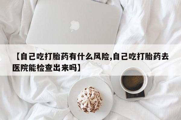 打胎药专卖打胎药专门卖店微信【自己吃打胎药有什么风险,自己吃打胎药去医院能检查出来吗】