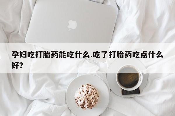 打胎药专卖打胎药专门卖店微信孕妇吃打胎药能吃什么.吃了打胎药吃点什么好？