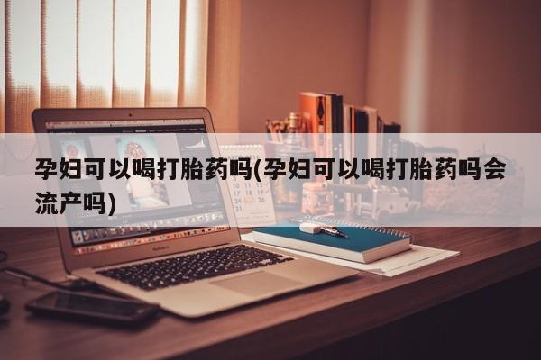 打胎药专卖打胎药专门卖店微信孕妇可以喝打胎药吗(孕妇可以喝打胎药吗会流产吗)