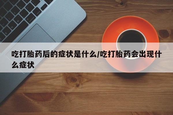 打胎药专卖打胎药专门卖店微信吃打胎药后的症状是什么/吃打胎药会出现什么症状