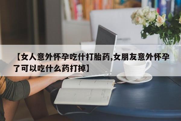 打胎药专卖打胎药专门卖店微信【女人意外怀孕吃什打胎药,女朋友意外怀孕了可以吃什么药打掉】
