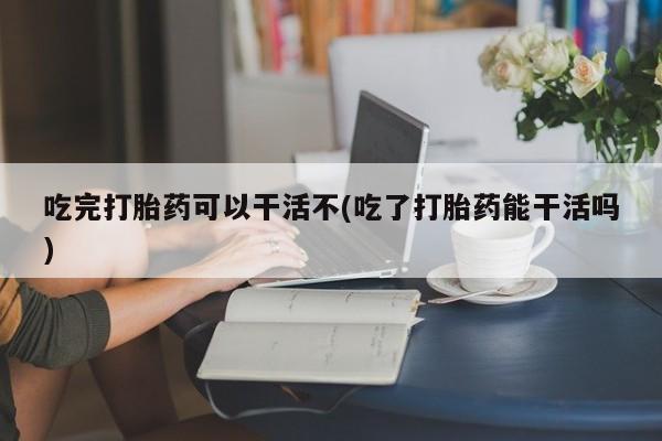 打胎药专卖打胎药专门卖店微信吃完打胎药可以干活不(吃了打胎药能干活吗)