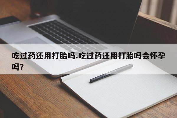打胎药专卖打胎药专门卖店微信吃过药还用打胎吗.吃过药还用打胎吗会怀孕吗？