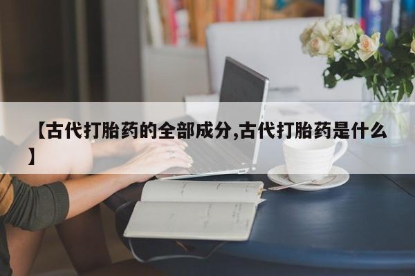 打胎药专卖打胎药专门卖店微信【古代打胎药的全部成分,古代打胎药是什么】