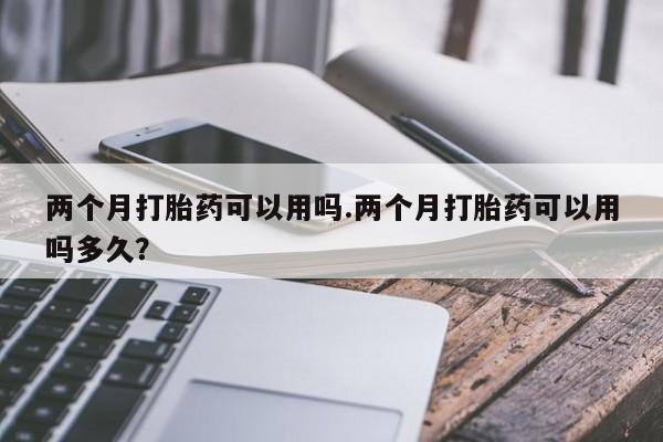 打胎药专卖打胎药专门卖店微信两个月打胎药可以用吗.两个月打胎药可以用吗多久？