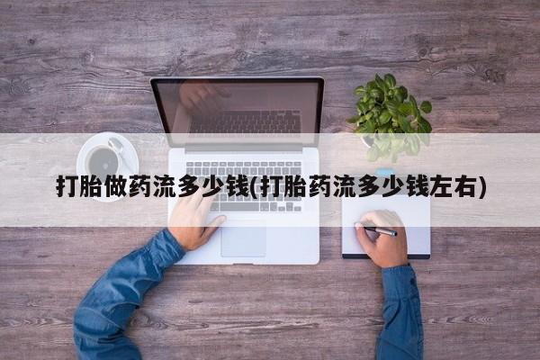 打胎药专卖打胎药专门卖店微信打胎做药流多少钱(打胎药流多少钱左右)