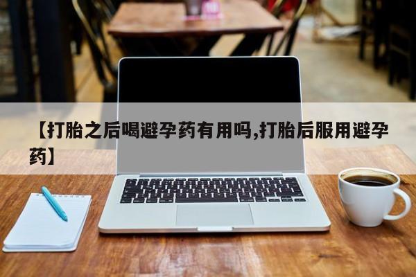 打胎药专卖打胎药专门卖店微信【打胎之后喝避孕药有用吗,打胎后服用避孕药】