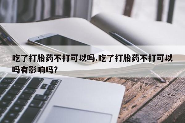 打胎药专卖打胎药专门卖店微信吃了打胎药不打可以吗.吃了打胎药不打可以吗有影响吗？