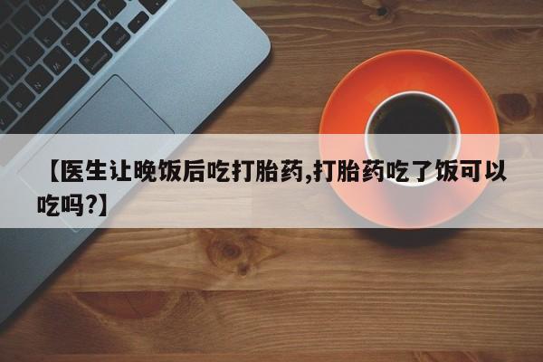 打胎药专卖打胎药专门卖店微信【医生让晚饭后吃打胎药,打胎药吃了饭可以吃吗?】