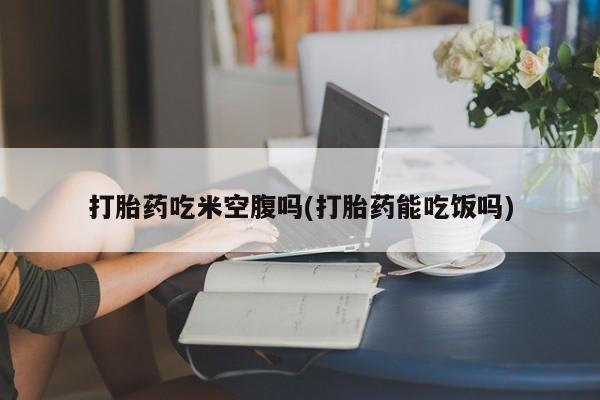 打胎药专卖打胎药专门卖店微信打胎药吃米空腹吗(打胎药能吃饭吗)