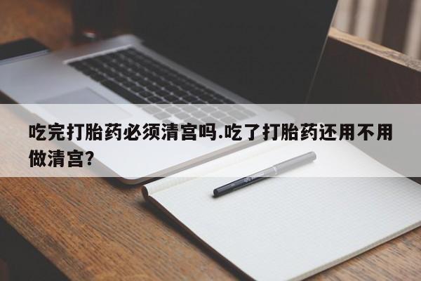 打胎药专卖打胎药专门卖店微信吃完打胎药必须清宫吗.吃了打胎药还用不用做清宫？