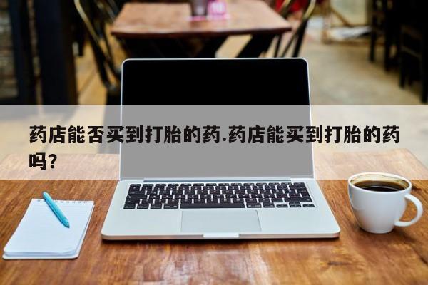 打胎药专卖打胎药专门卖店微信药店能否买到打胎的药.药店能买到打胎的药吗？