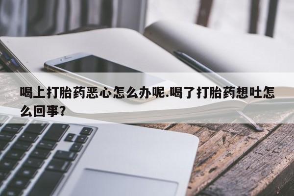 打胎药专卖打胎药专门卖店微信喝上打胎药恶心怎么办呢.喝了打胎药想吐怎么回事？