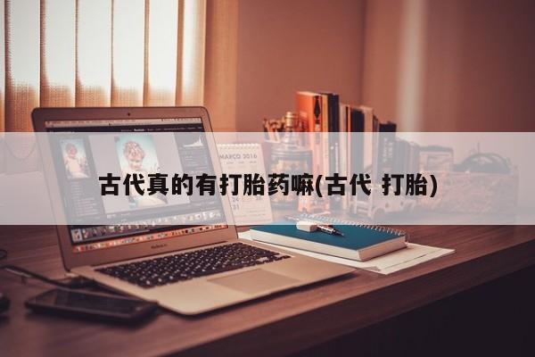 打胎药专卖打胎药专门卖店微信古代真的有打胎药嘛(古代 打胎)